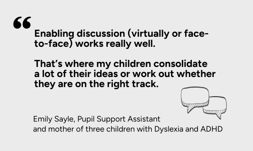 “Enabling discussion (virtually or face-to-face) works really well - that’s where my children consolidate a lot of their ideas or work out whether they are on the right track.”