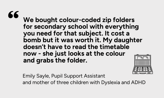 We bought colour-coded zip folders for secondary school with everything you need for that subject. It cost a bomb but it was worth it. My daughter doesn’t have to read the timetable now - she just looks at the colour and grabs the folder.