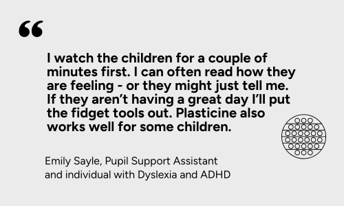  “I watch the children for a couple of minutes first. I can often read how they are feeling - or they might just tell me. If they aren’t having a great day I’ll put the fidget tools out. Plasticine also works well for some children.” 