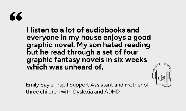 “I listen to a lot of audiobooks and everyone in my house enjoys a good graphic novel. My son hated reading but he read through a set of four graphic fantasy novels in six weeks which was unheard of.”