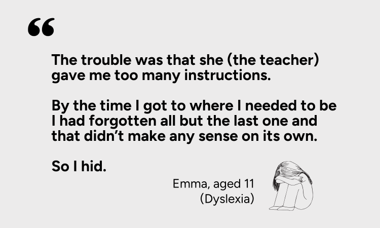 The trouble was that the teacher gave me too many instructions. By the time I got to where I needed to be I had forgotten all but the last one and that didn't make sense on its own - Emma aged 11